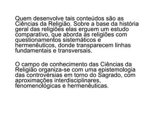 Quem desenvolve tais conteúdos são as
Ciências da Religião. Sobre a base da história
geral das religiões elas erguem um estudo
comparativo, que aborda as religiões com
questionamentos sistemáticos e
hermenêuticos, donde transparecem linhas
fundamentais e transversais.

O campo de conhecimento das Ciências da
Religião organiza-se com uma epistemologia
das controvérsias em torno do Sagrado, com
aproximações interdisciplinares,
fenomenológicas e hermenêuticas.
 
