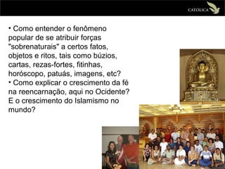 • Como entender o fenômeno
popular de se atribuir forças
"sobrenaturais" a certos fatos,
objetos e ritos, tais como búzios,
cartas, rezas-fortes, fitinhas,
horóscopo, patuás, imagens, etc?
• Como explicar o crescimento da fé
na reencarnação, aqui no Ocidente?
E o crescimento do Islamismo no
mundo?
 