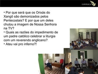 • Por que será que os Orixás do
Xangô são demonizados pelos
Pentecostais? E por que um deles
chutou a imagem de Nossa Senhora
na TV?
• Quais as razões do impedimento de
um padre católico celebrar a liturgia
com um reverendo anglicano?
• Ateu vai pro inferno?!
 