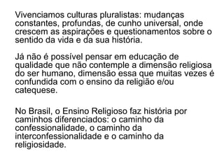 Vivenciamos culturas pluralistas: mudanças
constantes, profundas, de cunho universal, onde
crescem as aspirações e questionamentos sobre o
sentido da vida e da sua história.
Já não é possível pensar em educação de
qualidade que não contemple a dimensão religiosa
do ser humano, dimensão essa que muitas vezes é
confundida com o ensino da religião e/ou
catequese.

No Brasil, o Ensino Religioso faz história por
caminhos diferenciados: o caminho da
confessionalidade, o caminho da
interconfessionalidade e o caminho da
religiosidade.
 