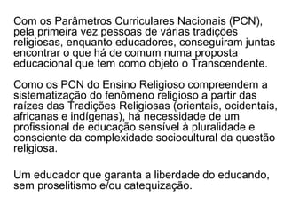 Com os Parâmetros Curriculares Nacionais (PCN),
pela primeira vez pessoas de várias tradições
religiosas, enquanto educadores, conseguiram juntas
encontrar o que há de comum numa proposta
educacional que tem como objeto o Transcendente.
Como os PCN do Ensino Religioso compreendem a
sistematização do fenômeno religioso a partir das
raízes das Tradições Religiosas (orientais, ocidentais,
africanas e indígenas), há necessidade de um
profissional de educação sensível à pluralidade e
consciente da complexidade sociocultural da questão
religiosa.

Um educador que garanta a liberdade do educando,
sem proselitismo e/ou catequização.
 