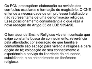 Os PCN pressupõem elaboração ou revisão dos
currículos escolares e formação do magistério. O CNE
entende a necessidade de um professor habilitado e
não representante de uma denominação religiosa.
Esse posicionamento consubstancia o que reza a
nova redação do Artigo 33 da LDB 9394/96.

O formador de Ensino Religioso vive em contexto que
exige constante busca de conhecimento; reverência
pela alteridade; consideração de que família e
comunidade são espaço para vivência religiosa e para
opção de fé; colocação do seu conhecimento e
experiência a serviço da liberdade do educando,
subsidiando-o no entendimento do fenômeno
religioso.
 