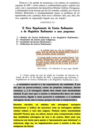 «…a verdadeira escola é a da experiência, da realidade. É por
ela que os povos-criança, como as próprias crianças, devem
começar. (…) O selvagem adulto tem ainda uma mentalidade
infantil. É por isso que o ensino a ministrar-lhe deve ser muito
terra-a-terra, ligado o mais possível à realidade: e à realidade
selvagem, local, não à nossa, porque ele não a compreende.»

Durante   séculos,    os   adultos   não   selvagens   europeus
fomentaram o tráfico de escravos com os selvagens adultos
chefes tribais e reis dos negros. Tinham estes mentalidade
infantil? Parece que, na altura, houve uma compreensão mútua
das realidades selvagens de uns e de outros. Mais uma vez,
retirou-se um texto para apoiar o “pensamento que informou”, e
enformou, digo eu, os regulamentos para o ensino a dar aos
indígenas da Guiné.
 