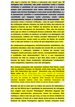 [Diz aqui o mentor de “Sobre a educação das raças” que “O
selvagem não raciocina, não pode raciocinar como o homem
civilizado; a qualidade do seu pensamento não é a mesma,
porque este pensamento tem raízes diferentes porque teve
origem num terreno fisiológico e num meio social diferentes. (…)
O pensamento primitivo é essencialmente concreto; somente
constituído   por   imagens   muito   precisas,   muito   claras,
correspondendo sempre a realidades bem determinadas ”. Não
raciocina como o homem civilizado… mas de qual civilização?
Da civilização milenar chinesa, da indú da Índia, dos aztecas da
América Central, da dos “índios” da América do Norte ou do
Brasil, ou dos aborígenes da Austrália?... Não, não me parece,
acho que se refere à civilização branca ocidental. Mas será que
os chineses, os indús, os aztecas, os índios e os aborígenes não
raciocinavam, embora em “meios sociais” diferentes? É claro
que raciocinavam, assim como os pretos da Guiné, de acordo
com a vida que tinham e os meios de que dispunham para viver.

Os camponeses portugueses, maioritariamente analfabetos, das
primeiras décadas e das dos meados do século XX, ao cavarem,
semearem e colherem, também o faziam de acordo com
“imagens muito precisas, muito claras, correspondendo sempre
a realidades bem determinadas”. Isto é, a sua experiência
concreta da vida no campo é que lhes dizia como e quando
haviam de fazer. Eram ocidentais, oficialmente “civilizados”,
eram campónios, rupestres, mas não selvagens.

Nas minhas pesquisas não encontrei nenhum Paul Girau, como
vem na primeira citação, ou Giraud, como está nesta, autor do
livro “De l’éducation des races”. Encontrei, sim, um Paul-Émile
Giran autor de De l'éducation des races, études de sociologie
coloniale, par Giran, Paris, Challamel, 1913.Palpita-me que houve
um erro na revisão do original. Este homem foi funcionário
colonial durante muitos anos nas colónias francesas da
Indochina, tendo várias obras sobre os povos dessa região.

Quando ele diz (e noto que se refere aos povos da Indochina e
não aos de Àfrica) que a qualidade do pensamento do selvagem
tem origem num terreno “fisiológico” diferente daquele dos
civilizados descobre-lhe, parece-me, laivos de racismo. Não
conheço a obra e não sei, por isso, se isso se torna evidente no
seu conjunto. O facto de o autor deste texto incluso no Boletim
Cultural da Guiné Portuguesa agarrar nestas citações torna
 