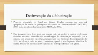 Desinvenção da alfabetização
• Processo vivenciado no Brasil nas últimas décadas, causado por uma má
apropriação da teoria da psicogênese da escrita ou “construtivismo” (SOARES,
2003) e dos estudos sobre letramento (MORAIS, 2006).
• Este processo, teria feito com que muitas redes de ensino e muitos professores
tivessem passado a descuidar das metodologias de alfabetização, esperando que a
criança, sem um ensino específico, avançasse em suas hipóteses de compreensão do
SEA, até alcançar (não se sabia, claramente, quando) uma hipótese alfabética de
escrita. Houve um descuido com o ensino das correspondências som-grafia.
 