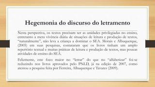Hegemonia do discurso do letramento
Nesta perspectiva, os textos precisam ser as unidades privilegiadas no ensino,
entretanto a mera vivência diária de situações de leitura e produção de textos,
“naturalmente”, não leva a criança a dominar o SEA. Morais e Albuquerque,
(2005) em suas pesquisas, contataram que os livros tinham um amplo
repertório textual e muitas práticas de leitura e produção de textos, mas poucas
atividades de ensino do SEA.
Felizmente, este foco maior no “letrar” do que no “alfabetizar” foi-se
reduzindo nos livros aprovados pelo PNLD, já na edição de 2007, como
atestou a pesquisa feita por Ferreira, Albuquerque e Tavares (2009).
 