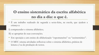 O ensino sistemático da escrita alfabética
no dia a dia: o que é.
• É um trabalho realizado de segunda a sexta-feira, na escola, que ajudem a
criança a:
I) compreender o sistema alfabético;
II) se apropriar de suas convenções.
• Em oposição a um ensino de alfabetização “espontaneísta” ou “assistemático”.
• O MEC orienta atividades reflexivas sobre o sistema alfabético, práticas de
leitura e/ou de produção de textos.
 