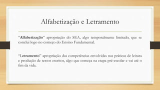 Alfabetização e Letramento
“Alfabetização” apropriação do SEA, algo temporalmente limitado, que se
conclui logo no começo do Ensino Fundamental.
“Letramento” apropriação das competências envolvidas nas práticas de leitura
e produção de textos escritos, algo que começa na etapa pré-escolar e vai até o
fim da vida.
 