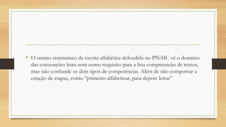 • O ensino sistemático da escrita alfabética defendida no PNAIC vê o domínio
das convenções letra-som como requisito para a boa compreensão de textos,
mas não confunde os dois tipos de competências. Além de não comportar a
criação de etapas, como “primeiro alfabetizar, para depois letrar”
 