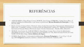 REFERÊNCIAS
• ALBUQUERQUE, Eliana Borges Correia; MORAIS, Artur Gomes; FERREIRA, Andréa Tereza Brito. As
práticas cotidianas de alfabetização: o que fazem os professores? Revista Brasileira de Educação, v. 13, p.
252-278, 2008.
• Brasil. Secretaria de Educação Básica. Diretoria de Apoio à Gestão Educacional. Pacto Nacional pela Alfabetização na
Idade Certa. A oralidade, a leitura e a escrita no ciclo de alfabetização. Caderno 05 / Ministério da Educação,
Secretaria de Educação Básica, Diretoria de Apoio à Gestão Educacional. – Brasília: MEC, SEB, 2015.
• MORAIS, Artur Gomes de; ALBUQUERQUE, Eliana Borges Correia. Novos livros de alfabetização:
dificuldades em inovar o ensino do sistema de escrita alfabética. In: VAL, Maria da Graça Ferreira da Costa;
MARCUSCHI, Beth (Orgs.). Livros didáticos de língua.
• SOARES, Magda Becker. A reinvenção da alfabetização. Presença Pedagógica. v. 9, n.o 52, p. 1-21, jul-
ago/2003.ortuguesa: letramento, inclusão e cidadania. Belo Horizonte: Autêntica, 2005.
 