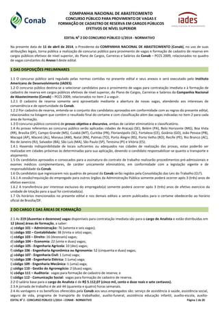 EDITAL No
2 - CONCURSO PÚBLICO 1/2014 – CONAB - NORMATIVO Página 1 de 20
COMPANHIA NACIONAL DE ABASTECIMENTO
CONCURSO PÚBLICO PARA PROVIMENTO DE VAGAS E
FORMAÇÃO DE CADASTRO DE RESERVA EM CARGOS PÚBLICOS
EFETIVOS DE NÍVEL SUPERIOR
EDITAL N
o
2 DO CONCURSO PÚBLICO 1/2014 - NORMATIVO
Na presente data de 11 de abril de 2014, o Presidente da COMPANHIA NACIONAL DE ABASTECIMENTO (Conab), no uso de suas
atribuições legais, torna pública a realização de concurso público para provimento de vagas e formação de cadastro de reserva em
cargos públicos efetivos de nível superior, do Plano de Cargos, Carreiras e Salários da Conab – PCCS 2009, relacionados no quadro
de vagas constantes do Anexo I deste edital.
1 DAS DISPOSIÇÕES PRELIMINARES
1.1 O concurso público será regulado pelas normas contidas no presente edital e seus anexos e será executado pelo Instituto
Americano de Desenvolvimento (IADES).
1.2 O concurso público destina-se a selecionar candidatos para o provimento de vagas para contratação imediata e à formação de
cadastro de reserva em cargos públicos efetivos de nível superior, do Plano de Cargos, Carreiras e Salários da Companhia Nacional
de Abastecimento (Conab) – PCCS 2009, relacionados no item 2 a seguir.
1.2.1 O cadastro de reserva somente será aproveitado mediante a abertura de novas vagas, atendendo aos interesses de
conveniência e de oportunidade da Conab.
1.2.2 Por cadastro de reserva, entenda-se o conjunto dos candidatos aprovados em conformidade com as regras do presente edital,
relacionados na listagem que contém o resultado final do certame e com classificação além das vagas indicadas no item 2 para cada
área de formação.
1.3 O concurso público consistirá de provas objetiva e discursiva, ambas de caráter eliminatório e classificatório.
1.4 As provas referentes ao concurso público serão aplicadas cidades de Aracajú (SE), Belém (PA), Belo Horizonte (MG), Boa Vista
(RR), Brasília (DF), Campo Grande (MS), Cuiabá (MT), Curitiba (PR), Florianópolis (SC), Fortaleza (CE), Goiânia (GO), João Pessoa (PB),
Macapá (AP), Maceió (AL), Manaus (AM), Natal (RN), Palmas (TO), Porto Alegre (RS), Porto Velho (RO), Recife (PE), Rio Branco (AC),
Rio de Janeiro (RJ), Salvador (BA), São Luís (MA), São Paulo (SP), Teresina (PI) e Vitória (ES).
1.4.1 Havendo indisponibilidade de locais suficientes ou adequados nas cidades de realização das provas, estas poderão ser
realizadas em cidades próximas às determinadas para sua aplicação, devendo o candidato responsabilizar-se quanto a transporte e
alojamento.
1.5 Os candidatos aprovados e convocados para a assinatura do contrato de trabalho realizarão procedimentos pré-admissionais e
exames médicos complementares, de caráter unicamente eliminatório, em conformidade com a legislação vigente e de
responsabilidade da Conab.
1.6 Os candidatos que ingressarem nos quadros de pessoal da Conab serão regidos pela Consolidação das Leis do Trabalho (CLT).
1.6.1 A cessão/requisição do empregado para outros órgãos da Administração Pública somente poderá ocorrer após 3 (três) anos de
efetivo exercício.
1.6.2 A transferência por interesse exclusivo do empregado(a) somente poderá ocorrer após 3 (três) anos de efetivo exercício da
unidade de lotação para a qual foi contratado(a).
1.7 Os horários mencionados no presente edital e nos demais editais a serem publicados para o certame obedecerão ao horário
oficial de Brasília/DF.
2 DO CARGO E DAS ÁREAS DE FORMAÇÃO
2.1 As 219 (duzentas e dezenove) vagas disponíveis para contratação imediata são para o cargo de Analista e estão distribuídas em
12 (doze) áreas de formação, a saber:
a) código 101 – Administração: 76 (setenta e seis vagas);
b) código 102 – Contabilidade: 38 (trinta e oito) vagas;
c) código 103 – Direito: 16 (dezesseis) vagas;
d) código 104 – Economia: 22 (vinte e duas) vagas;
e) código 105 - Engenharia Agrícola: 10 (dez) vagas;
f) código 106 - Engenharia Agronômica ou Agronomia: 52 (cinquenta e duas) vagas;
g) código 107 - Engenharia Civil: 1 (uma) vaga;
h) código 108 - Engenharia Elétrica: 1 (uma) vaga;
i) código 109 - Engenharia Mecânica: 1 (uma) vaga;
j) código 110 - Gestão do Agronegócio: 2 (duas) vagas;
k) código 111 – Auditoria: vagas para formação de cadastro de reserva; e
l) código 112 - Comunicação Social: vagas para formação de cadastro de reserva.
2.2 O salário base para o cargo de Analista é de R$ 5.112,07 (cinco mil, cento e doze reais e sete centavos).
2.3 A jornada de trabalho é de até 44 (quarenta e quatro) horas semanais.
2.4 As vantagens e os benefícios oferecidos pela Conab aos seus empregados são: serviço de assistência à saúde, assistência social,
seguro de vida, programa de transporte do trabalhador, auxílio-funeral, assistência educação infantil, auxílio-escola, auxílio-
 