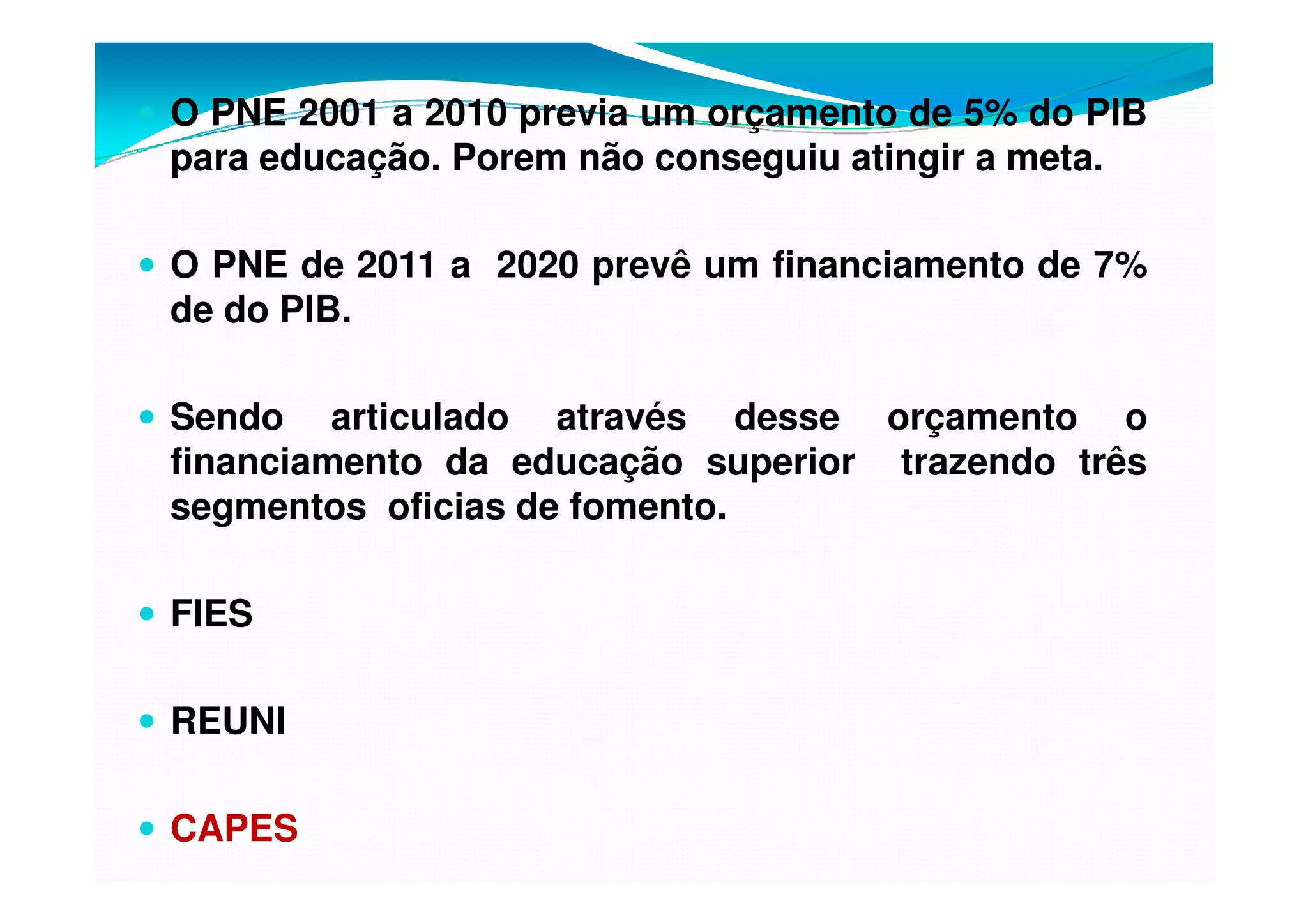 O PNE 2001 a 2010 previa um orçamento de 5% do PIB
para educação. Porem não conseguiu atingir a meta.
O PNE de 2011 a 2020 prevê um financiamento de 7%
de do PIB.
Sendo articulado através desse orçamento o
financiamento da educação superior trazendo três
segmentos oficias de fomento.
FIES
REUNI
CAPES