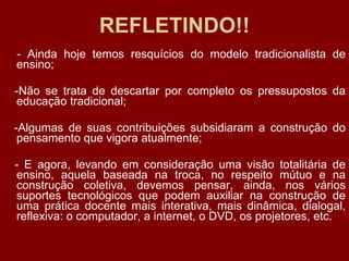 REFLETINDO!! - Ainda hoje temos resquícios do modelo tradicionalista de ensino; -Não se trata de descartar por completo os pressupostos da educação tradicional; -Algumas de suas contribuições subsidiaram a construção do pensamento que vigora atualmente; - E agora, levando em consideração uma visão totalitária de ensino, aquela baseada na troca, no respeito mútuo e na construção coletiva, devemos pensar, ainda, nos vários suportes tecnológicos que podem auxiliar na construção de uma prática docente mais interativa, mais dinâmica, dialogal, reflexiva: o computador, a internet, o DVD, os projetores, etc. 
