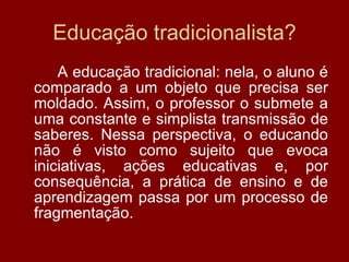 Educação tradicionalista? A educação tradicional: nela, o aluno é comparado a um objeto que precisa ser moldado. Assim, o professor o submete a uma constante e simplista transmissão de saberes. Nessa perspectiva, o educando não é visto como sujeito que evoca iniciativas, ações educativas e, por consequência, a prática de ensino e de aprendizagem passa por um processo de fragmentação. 