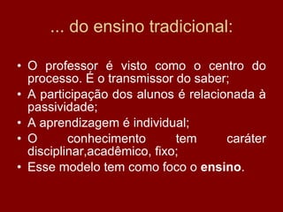 ... do ensino tradicional: O professor é visto como o centro do processo. É o transmissor do saber; A participação dos alunos é relacionada à passividade; A aprendizagem é individual; O conhecimento tem caráter disciplinar,acadêmico, fixo; Esse modelo tem como foco o  ensino . 