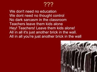 ??? We don't need no education We dont need no thought control No dark sarcasm in the classroom Teachers leave them kids alone Hey! Teachers! Leave them kids alone! All in all it's just another brick in the wall. All in all you're just another brick in the wall 