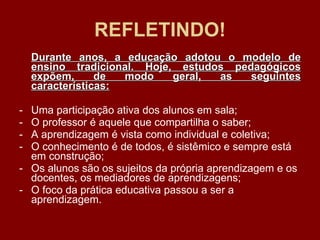 REFLETINDO! Durante anos, a educação adotou o modelo de ensino tradicional. Hoje, estudos pedagógicos expõem, de modo geral, as seguintes características: Uma participação ativa dos alunos em sala; O professor é aquele que compartilha o saber; A aprendizagem é vista como individual e coletiva; O conhecimento é de todos, é sistêmico e sempre está em construção; Os alunos são os sujeitos da própria aprendizagem e os docentes, os mediadores de aprendizagens; O foco da prática educativa passou a ser a aprendizagem. 
