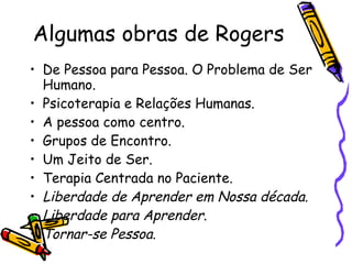 Algumas obras de Rogers De Pessoa para Pessoa. O Problema de Ser Humano.  Psicoterapia e Relações Humanas. A pessoa como centro.  Grupos de Encontro.  Um Jeito de Ser. Terapia Centrada no Paciente. Liberdade de Aprender em Nossa década. Liberdade para Aprender .  Tornar-se Pessoa .  