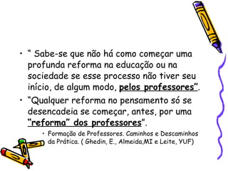 “  Sabe-se que não há como começar uma profunda reforma na educação ou na sociedade se esse processo não tiver seu início, de algum modo,  pelos professores” . “ Qualquer reforma no pensamento só se desencadeia se começar, antes, por uma  “reforma” dos professores ”.  Formação de Professores. Caminhos e Descaminhos da Prática. ( Ghedin, E., Almeida,MI e Leite, YUF)‏ 
