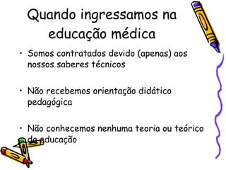 Quando ingressamos na educação médica Somos contratados devido (apenas) aos nossos saberes técnicos  Não recebemos orientação didático pedagógica Não conhecemos nenhuma teoria ou teórico da educação 
