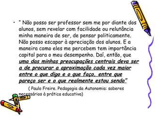 “  Não posso ser professor sem me por diante dos alunos, sem revelar com facilidade ou relutância minha maneira de ser, de pensar politicamente. Não posso escapar à apreciação dos alunos. E a maneira como eles me percebem tem importância capital para o meu desempenho. Daí, então, que  uma das minhas preocupações centrais deva ser a de procurar a aproximação cada vez maior entre o que digo e o que faço, entre que pareço ser e o que realmente estou sendo” ( Paulo Freire. Pedagogia da Autonomia: saberes necessários à prática educativa)‏ 