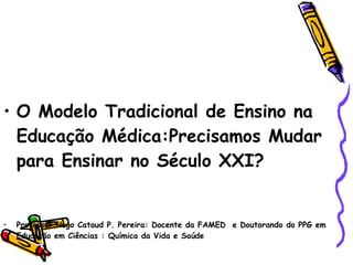 O Modelo Tradicional de Ensino na Educação Médica:Precisamos Mudar para Ensinar no Século XXI? Professor Hugo Cataud P. Pereira: Docente da FAMED  e Doutorando do PPG em Educação em Ciências : Química da Vida e Saúde 