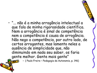 “ ... não é a minha arrogância intelectual a que fala de minha rigorosidade científica. Nem a arrogância é sinal de competência nem a competência é causa de arrogância. Não nego a competência, por outro lado, de certos arrogantes, mas lamento neles a ausência de simplicidade que, não diminuindo em nada seu saber, os faria gente melhor. Gente mais gente” ( Paulo Freire – Pedagogia da Autonomia, p. 146)  