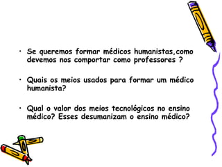 Se queremos formar médicos humanistas,como devemos nos comportar como professores ? Quais os meios usados para formar um médico humanista? Qual o valor dos meios tecnológicos no ensino médico? Esses desumanizam o ensino médico? 