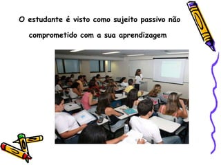 O estudante é visto como sujeito passivo não comprometido com a sua aprendizagem   