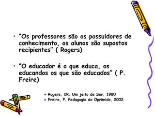 “ Os professores são os possuidores de conhecimento, os alunos são supostos recipientes” ( Rogers)‏ “ O educador é o que educa, os educandos os que são educados” ( P. Freire)‏ Rogers, CR. Um jeito de Ser, 1980 Freire, P. Pedagogia do Oprimido, 2002  