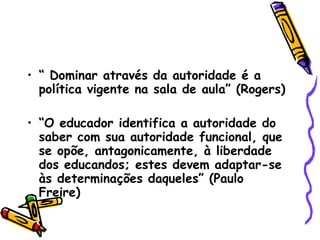 “  Dominar através da autoridade é a política vigente na sala de aula” (Rogers)‏ “ O educador identifica a autoridade do saber com sua autoridade funcional, que se opõe, antagonicamente, à liberdade dos educandos; estes devem adaptar-se às determinações daqueles” (Paulo Freire)‏ 