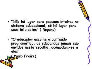 “ Não há lugar para pessoas inteiras no sistema educacional, só há lugar para seus intelectos” ( Rogers)‏ “ O educador escolhe o conteúdo programático, os educandos jamais são ouvidos nesta escolha, acomodam-se a eles” ( Paulo Freire)‏ 