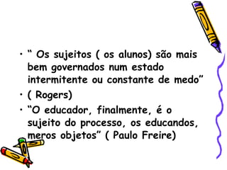 “  Os sujeitos ( os alunos) são mais bem governados num estado intermitente ou constante de medo” ( Rogers)‏ “ O educador, finalmente, é o sujeito do processo, os educandos, meros objetos” ( Paulo Freire)‏ 
