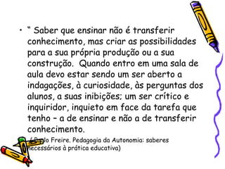 “  Saber que ensinar não é transferir conhecimento, mas criar as possibilidades para a sua própria produção ou a sua construção.  Quando entro em uma sala de aula devo estar sendo um ser aberto a indagações, à curiosidade, às perguntas dos alunos, a suas inibições; um ser crítico e inquiridor, inquieto em face da tarefa que tenho – a de ensinar e não a de transferir conhecimento. ( Paulo Freire. Pedagogia da Autonomia: saberes necessários à prática educativa)‏ 