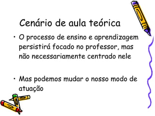 Cenário de aula teórica O processo de ensino e aprendizagem persistirá focado no professor, mas não necessariamente centrado nele Mas podemos mudar o nosso modo de atuação 