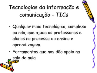 Tecnologias da informação e comunicação - TICs Qualquer meio tecnológico, complexo ou não, que ajuda os professores e alunos no processo de ensino e aprendizagem. Ferramentas que nos dão apoio na sala de aula 