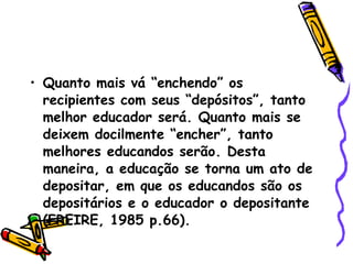 Quanto mais vá “enchendo” os recipientes com seus “depósitos”, tanto melhor educador será. Quanto mais se deixem docilmente “encher”, tanto melhores educandos serão. Desta maneira, a educação se torna um ato de depositar, em que os educandos são os depositários e o educador o depositante (FREIRE, 1985 p.66).  