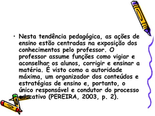 Nesta tendência pedagógica, as ações de ensino estão centradas na exposição dos conhecimentos pelo professor. O professor assume funções como vigiar e aconselhar os alunos, corrigir e ensinar a matéria. É visto como a autoridade máxima, um organizador dos conteúdos e estratégias de ensino e, portanto, o único responsável e condutor do processo educativo (PEREIRA, 2003, p. 2). 
