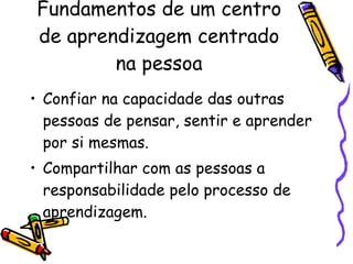 Fundamentos de um centro de aprendizagem centrado na pessoa Confiar na capacidade das outras pessoas de pensar, sentir e aprender por si mesmas. Compartilhar com as pessoas a responsabilidade pelo processo de aprendizagem. 