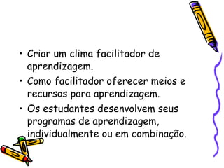 Criar um clima facilitador de aprendizagem. Como facilitador oferecer meios e recursos para aprendizagem. Os estudantes desenvolvem seus programas de aprendizagem, individualmente ou em combinação. 