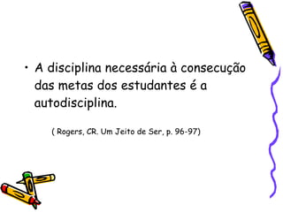 A disciplina necessária à consecução das metas dos estudantes é a autodisciplina. ( Rogers, CR. Um Jeito de Ser, p. 96-97)‏ 