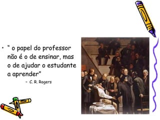 “  o papel do professor não é o de ensinar, mas o de ajudar o estudante a aprender” C. R. Rogers 