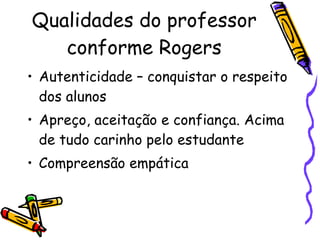Qualidades do professor conforme Rogers Autenticidade – conquistar o respeito dos alunos Apreço, aceitação e confiança. Acima de tudo carinho pelo estudante Compreensão empática 