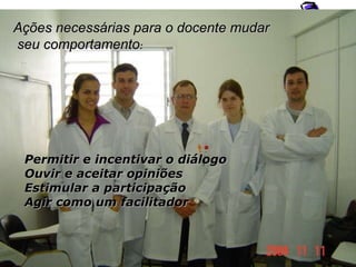 Permitir e incentivar o diálogo Ouvir e aceitar opiniões Estimular a participação Agir como um facilitador Ações necessárias para o docente mudar seu comportamento : 