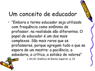 Um conceito de educador “ Embora o termo educador seja utilizado com frequência como sinônimo de professor, na realidade são diferentes. O papel de educador é um dos mais complexos. São mais raros que os professores, porque agregam tudo o que se espera de um mestre: a paciência, a sabedoria, a crítica, a solidez de valores” Gil,AC. Didática do Ensino Superior, p. 23  