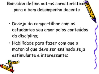 Ramsden define outras características para o bom desempenho docente Desejo de compartilhar com os estudantes seu amor pelos conteúdos da disciplina; Habilidade para fazer com que o material que deve ser ensinado seja estimulante e interessante; 