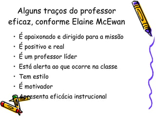 Alguns traços do professor eficaz, conforme Elaine McEwan É apaixonado e dirigido para a missão É positivo e real É um professor líder Está alerta ao que ocorre na classe Tem estilo É motivador Apresenta eficácia instrucional 