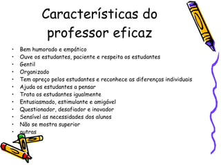 Características do professor eficaz Bem humorado e empático Ouve os estudantes, paciente e respeita os estudantes Gentil Organizado Tem apreço pelos estudantes e reconhece as diferenças individuais Ajuda os estudantes a pensar Trata os estudantes igualmente Entusiasmado, estimulante e amigável Questionador, desafiador e inovador Sensível as necessidades dos alunos Não se mostra superior outras 