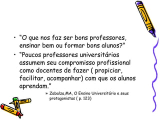 “ O que nos faz ser bons professores, ensinar bem ou formar bons alunos?” “ Poucos professores universitários assumem seu compromisso profissional como docentes de fazer ( propiciar, facilitar, acompanhar) com que os alunos aprendam.” Zabalza,MA, O Ensino Universitário e seus protagonistas ( p. 123)‏ 