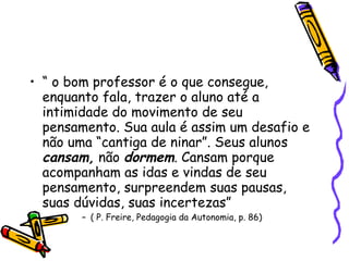 “  o bom professor é o que consegue, enquanto fala, trazer o aluno até a intimidade do movimento de seu pensamento. Sua aula é assim um desafio e não uma “cantiga de ninar”. Seus alunos  cansam,  não  dormem . Cansam porque acompanham as idas e vindas de seu pensamento, surpreendem suas pausas, suas dúvidas, suas incertezas” ( P. Freire, Pedagogia da Autonomia, p. 86)‏ 